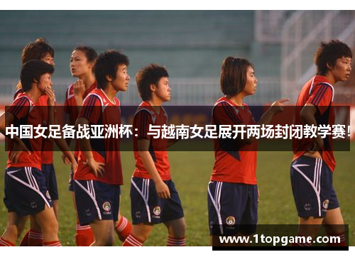 中国女足备战亚洲杯：与越南女足展开两场封闭教学赛！
